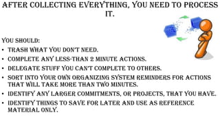 After collecting everything, you need to process
it.
You should:
• traSh what you Don’t neeD.
• Complete any less-than 2 minute actions.
• Delegate Stuff you can’t complete to otherS.
• Sort into your own organizing system reminders for actions
that will take more than two minutes.
• Identify any larger commitments, or projects, that you have.
• Identify things to save for later and use as reference
material only.
 