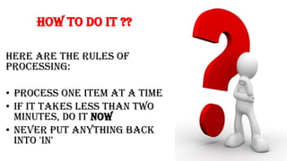 How to do it ??
Here are the rules of
processing:
• Process one item at a time
• If it takes less than two
minutes, do it now
• Never put anything back
into 'in'
 