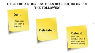 Once the action has been decided, do one of
the following
Do it
(if requires
less than 2
minutes)
Delegate it
Defer it
(do it later,
schedule when &
put it in a trusted
calendar system)
 