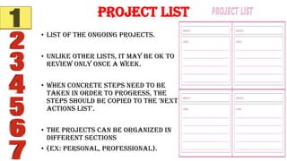 • List of the ongoing projects.
• Unlike other lists, it may be OK to
review only once a week.
• When concrete steps need to be
taken in order to progress, the
steps should be copied to the 'next
actions list'.
• The projects can be organized in
different sections
• (ex: personal, professional).
Project List
 