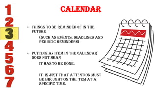Calendar
• Things to be reminded of in the
future
(such as events, deadlines and
periodic reminders)
• Putting an item in the calendar
does not mean
it has to be done;
It is just that attention must
be brought on the item at a
specific time.
 