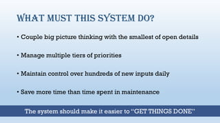 What must this system do?
• Couple big picture thinking with the smallest of open details
• Manage multiple tiers of priorities
• Maintain control over hundreds of new inputs daily
• Save more time than time spent in maintenance
The system should make it easier to “GET THINGS DONE”
 