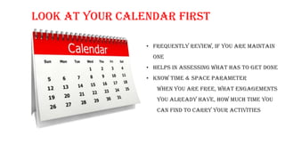 Look at your Calendar First
• Frequently review, if you are maintain
one
• Helps in assessing what has to get done
• Know time & space parameter
when you are free, what engagements
you already have, how much time you
can find to carry your activities
 