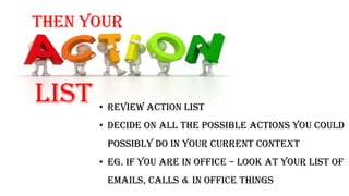 Then your
list • Review action list
• Decide on all the possible actions you could
possibly do in your current context
• Eg. If you are in office – look at your list of
emails, calls & in office things
 