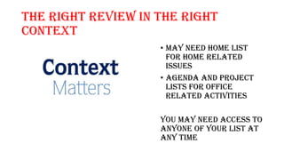 The right review in the Right
Context
• May need home list
for home related
issues
• Agenda and project
lists for office
related activities
You may need access to
anyone of your list at
any time
 