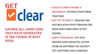 Get
Gather all loose ends
that have generated
in the course of busy
week
• Collect Loose papers &
materials : putting everything
together
• get “in” to empty : Process the
accumulated stuff through the
week and purge what is not
needed
• Empty Your head : put into
writing (new projects, action
itemS or anything you haven’t
yet captured and clarifies)
 