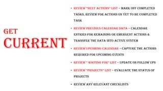 Get
current
• review “next actionS” liSt – Mark off completed
tasks, review for actions on yet to be completed
task
• Review previous calendar data – calendar
entries for remaining or emergent actions &
transfer the data into active system
• Review Upcoming calendar – capture the actions
required for upcoming events
• review “ waiting for” liSt – update on follow ups
• review “projectS” liSt – evaluate the status of
projects
• Review any relevant checklists
 