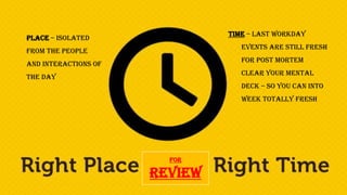 For
Review
Time – Last workday
Events are still fresh
for post mortem
Clear your mental
deck – so you can into
week totally fresh
Place – Isolated
from the people
and interactions of
the day
 