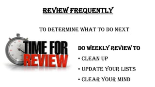 REVIEW FREQUENTLY
TO DETERMINE WHAT TO DO NEXT
DO WEEKLY REVIEW TO
• CLEAN UP
• UPDATE YOUR LISTS
• CLEAR YOUR MIND
 
