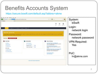 Benefits Accounts System7https://secure.bswift.com/default.asp?abbrev=akmeSystem:bSwiftLogin: network loginPassword:network passwordVPN Required:YesPoC: hr@akme.com
