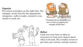 Organize
Put action reminders on the right lists. For
example, create lists for the appropriate
categories—calls to make, errands to run,
emails to send, etc.
Reflect
Look over your lists as often as
necessary to trust your choices about
what to do next. Do a weekly review to
get clear, get current, and get creative.
 