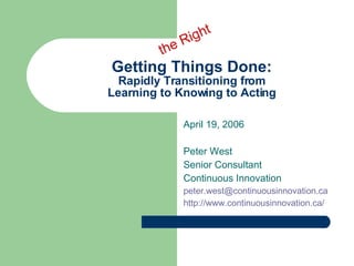 Getting Things Done: Rapidly Transitioning from Learning to Knowing to Acting April 19, 2006 Peter West Senior Consultant Continuous Innovation peter.west@ continuousinnovation .ca http://www. continuousinnovation .ca/ the Right 