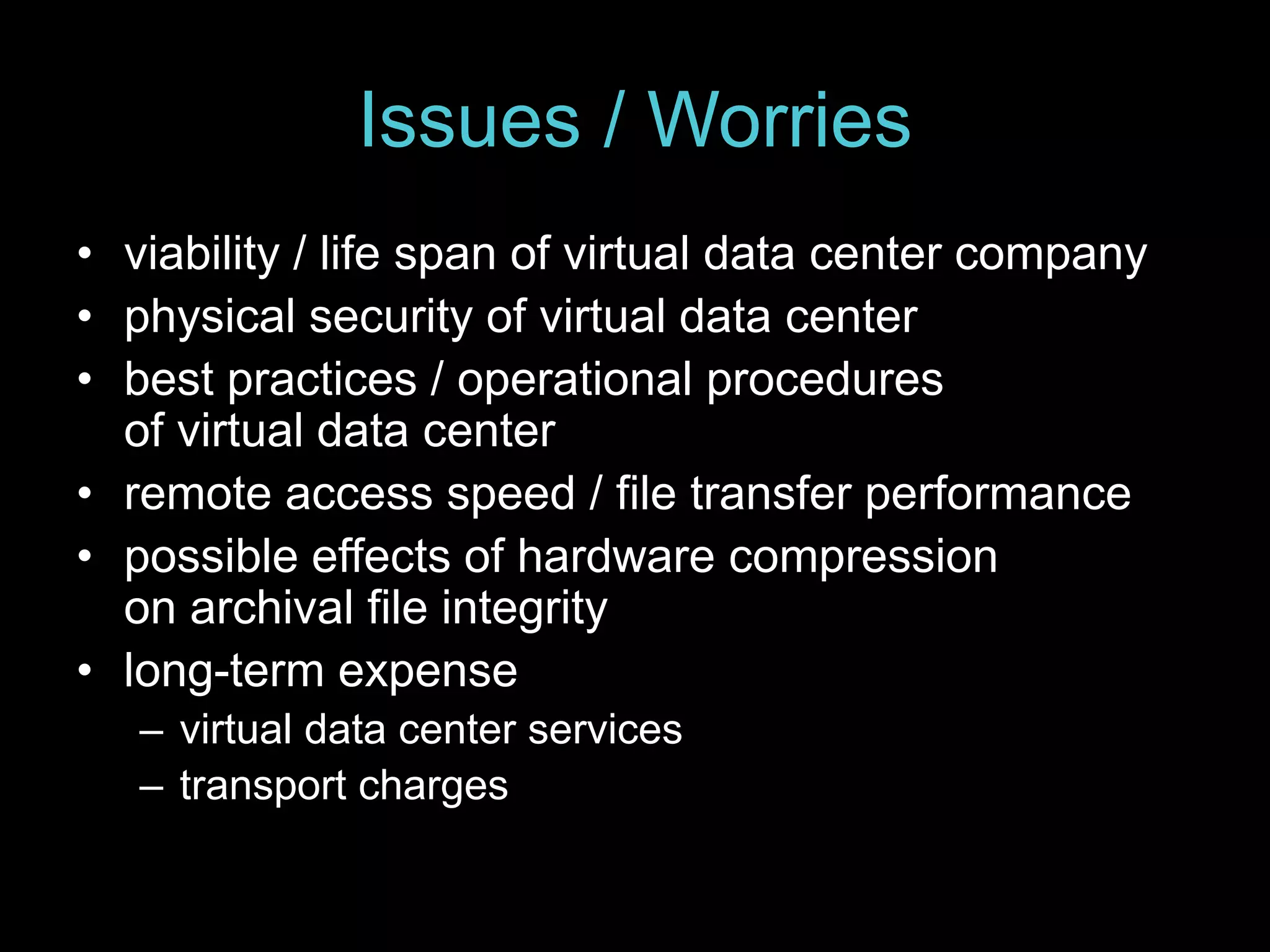 Issues / Worries 
• viability / life span of virtual data center company 
• physical security of virtual data center 
• best practices / operational procedures 
of virtual data center 
• remote access speed / file transfer performance 
• possible effects of hardware compression 
on archival file integrity 
• long-term expense 
– virtual data center services 
– transport charges 
 