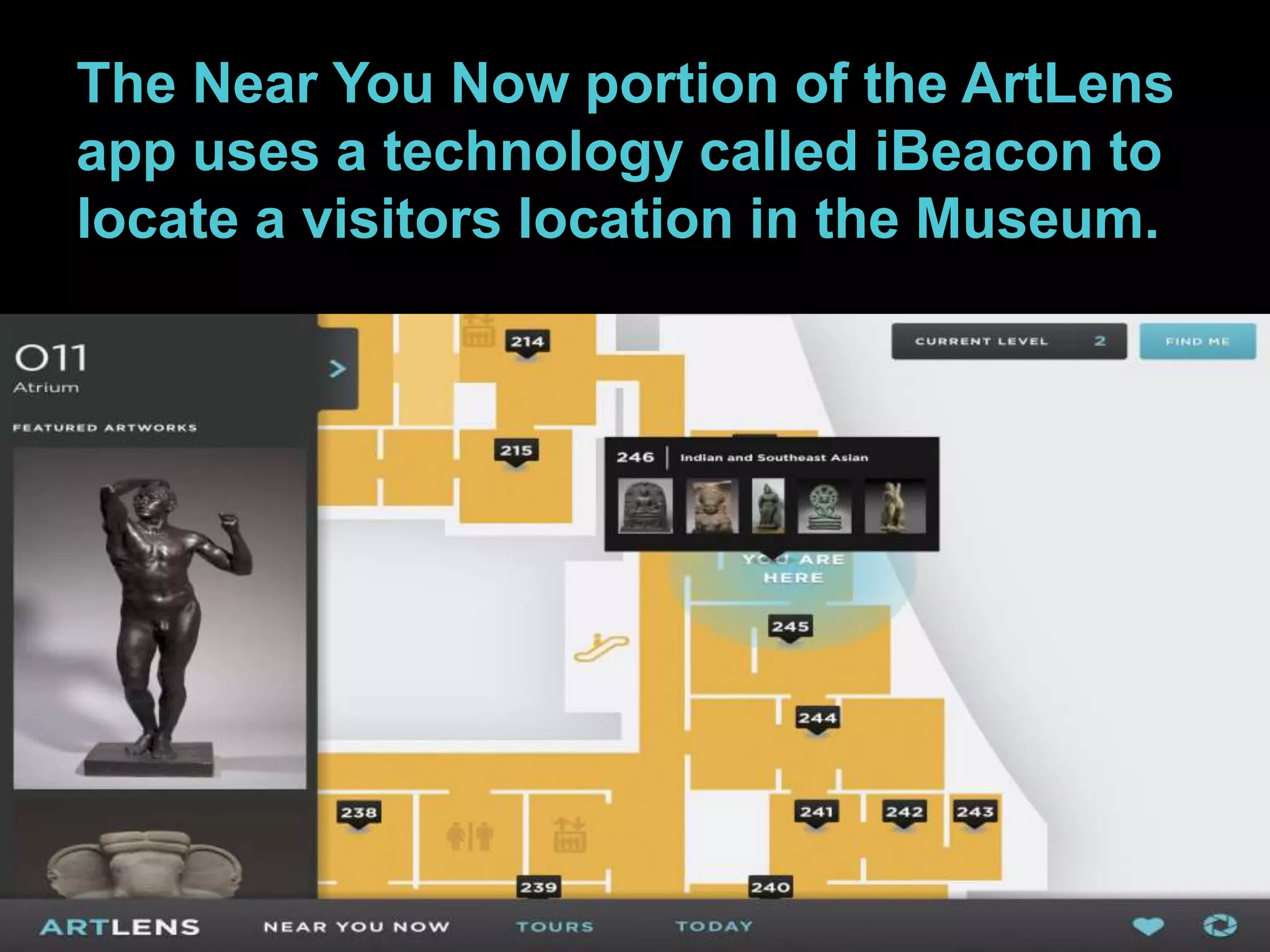 The Near You Now portion of the ArtLens 
app uses a technology called iBeacon to 
locate a visitors location in the Museum. 
 