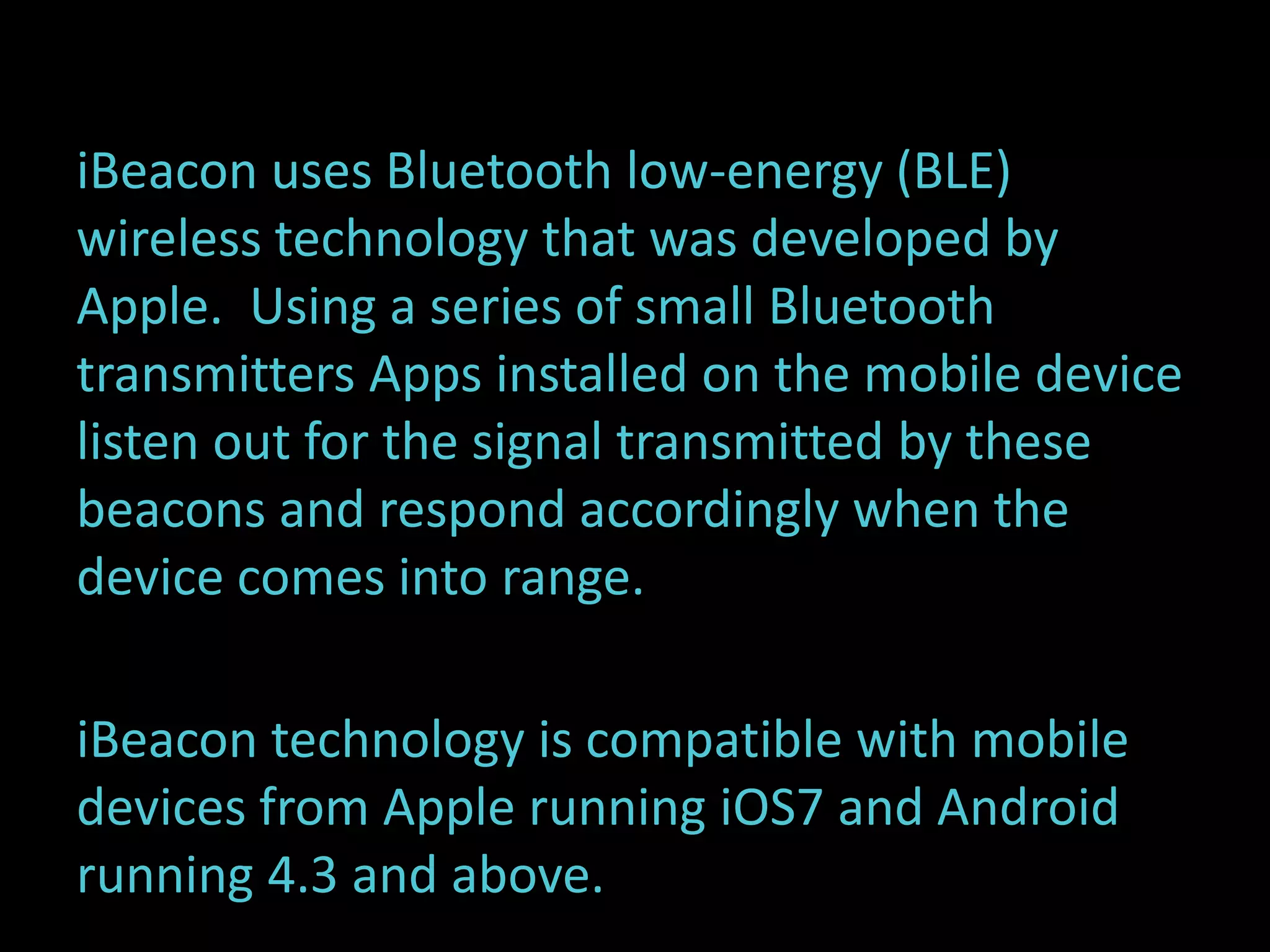 iBeacon uses Bluetooth low-energy (BLE) 
wireless technology that was developed by 
Apple. Using a series of small Bluetooth 
transmitters Apps installed on the mobile device 
listen out for the signal transmitted by these 
beacons and respond accordingly when the 
device comes into range. 
iBeacon technology is compatible with mobile 
devices from Apple running iOS7 and Android 
running 4.3 and above. 
 