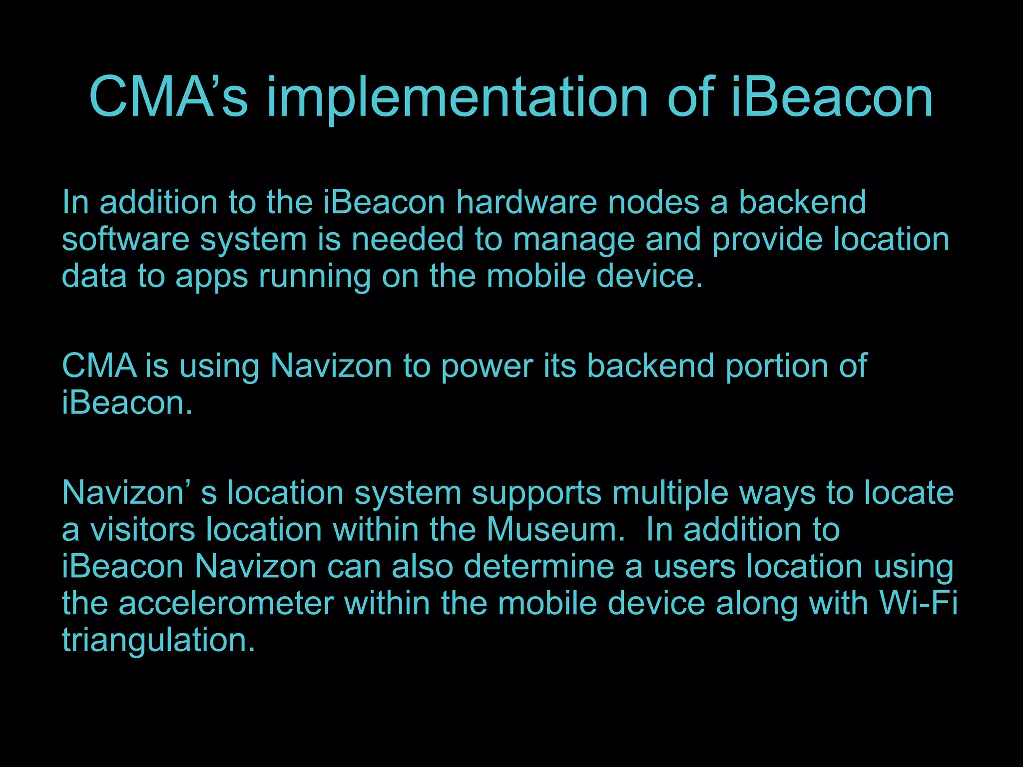 CMA’s implementation of iBeacon 
In addition to the iBeacon hardware nodes a backend 
software system is needed to manage and provide location 
data to apps running on the mobile device. 
CMA is using Navizon to power its backend portion of 
iBeacon. 
Navizon’ s location system supports multiple ways to locate 
a visitors location within the Museum. In addition to 
iBeacon Navizon can also determine a users location using 
the accelerometer within the mobile device along with Wi-Fi 
triangulation. 
 