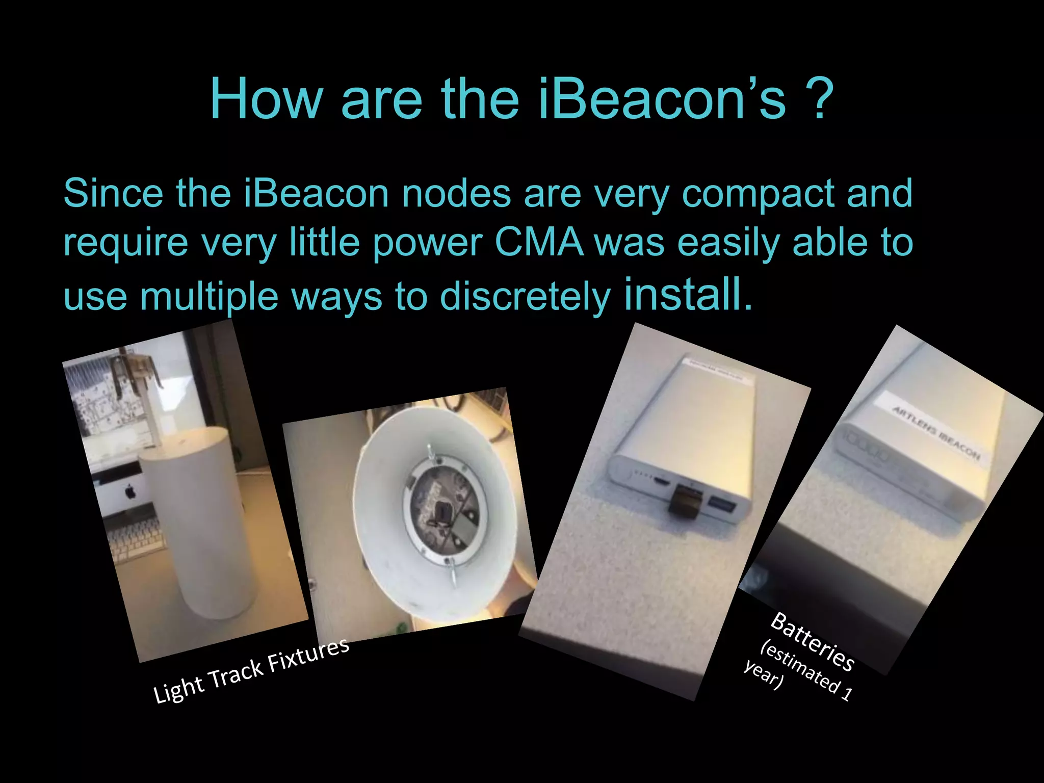 How are the iBeacon’s ? 
Since the iBeacon nodes are very compact and 
require very little power CMA was easily able to 
use multiple ways to discretely install. 
 