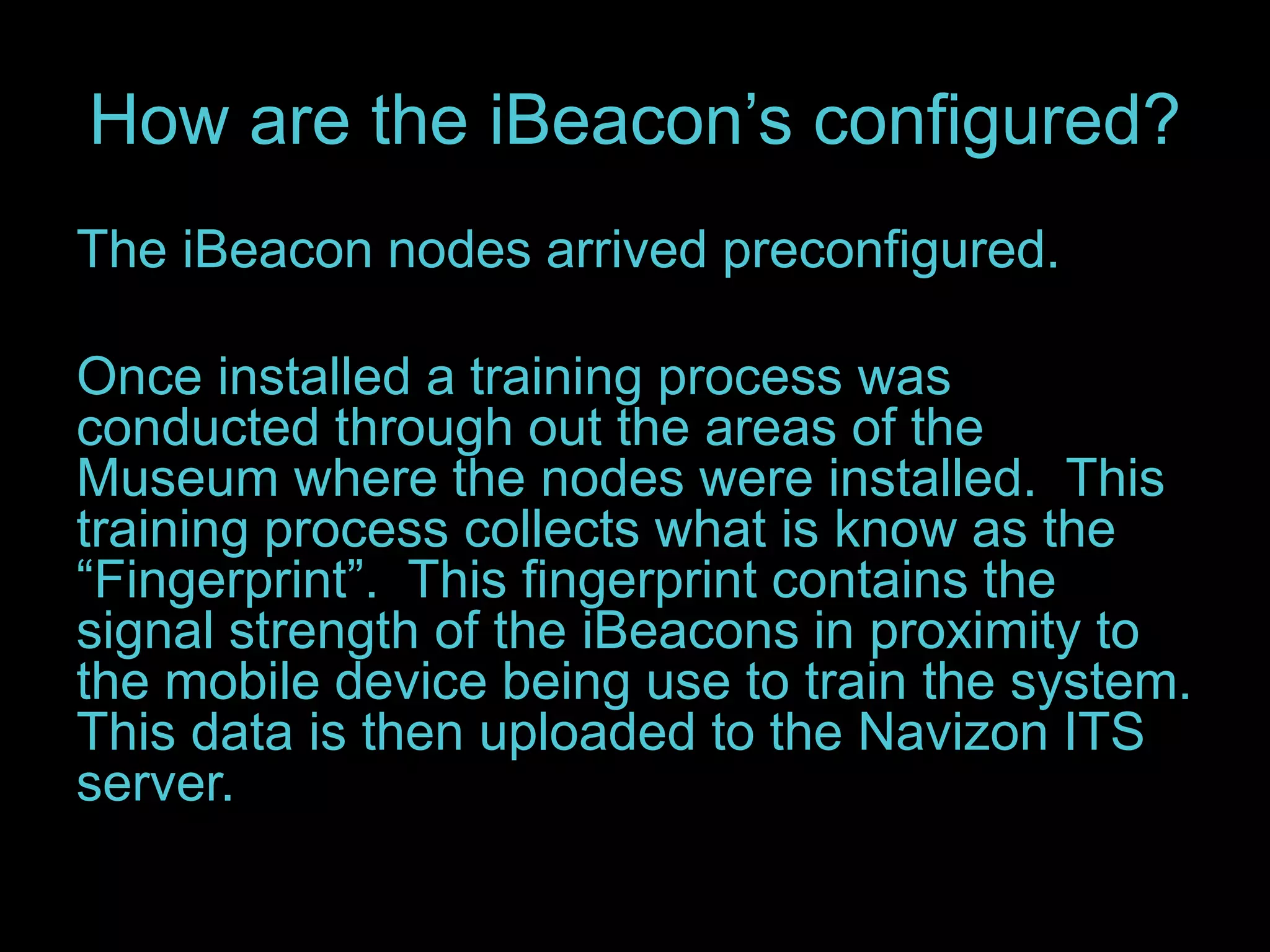 How are the iBeacon’s configured? 
The iBeacon nodes arrived preconfigured. 
Once installed a training process was 
conducted through out the areas of the 
Museum where the nodes were installed. This 
training process collects what is know as the 
“Fingerprint”. This fingerprint contains the 
signal strength of the iBeacons in proximity to 
the mobile device being use to train the system. 
This data is then uploaded to the Navizon ITS 
server. 
 
