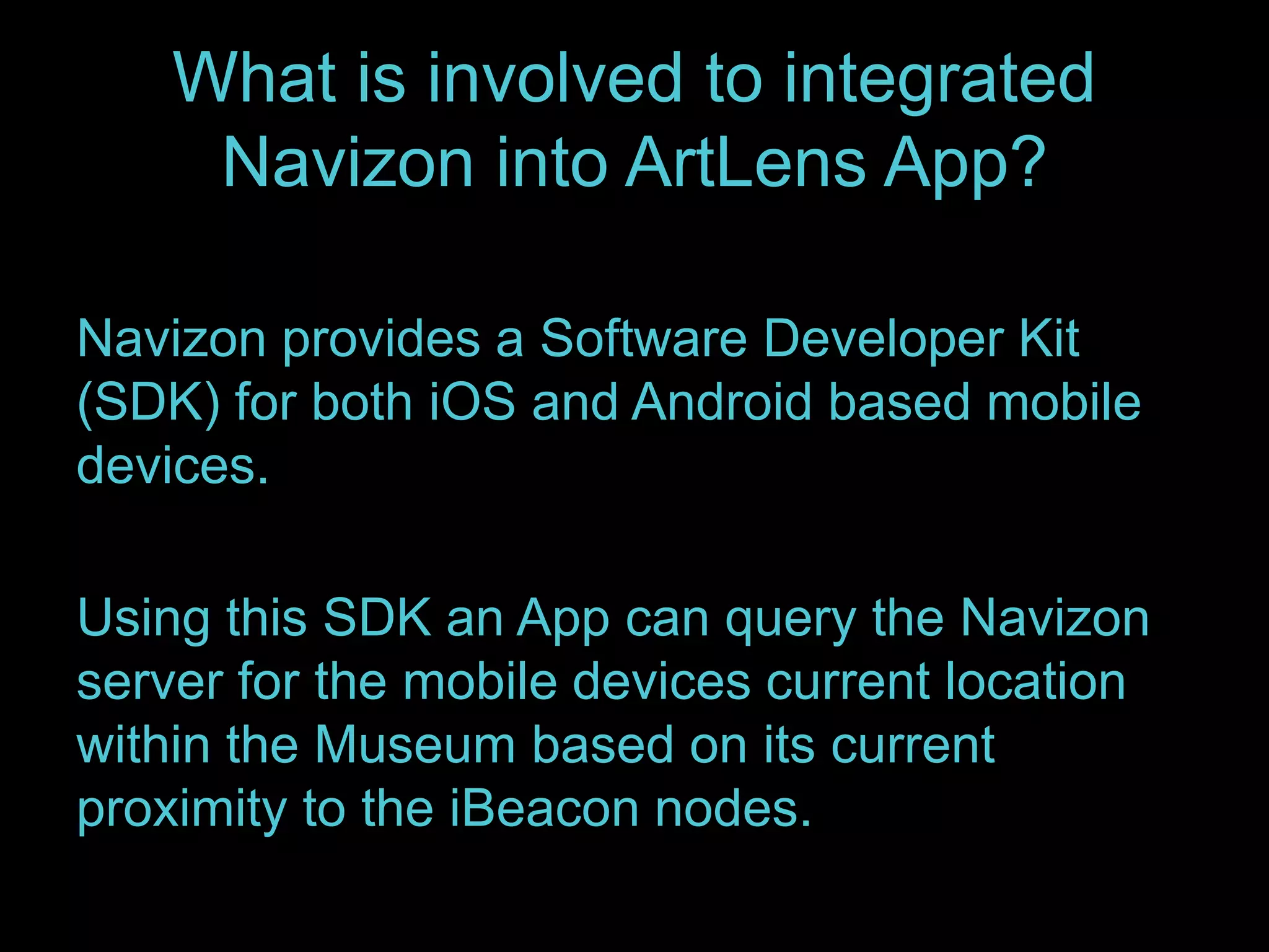What is involved to integrated 
Navizon into ArtLens App? 
Navizon provides a Software Developer Kit 
(SDK) for both iOS and Android based mobile 
devices. 
Using this SDK an App can query the Navizon 
server for the mobile devices current location 
within the Museum based on its current 
proximity to the iBeacon nodes. 
 