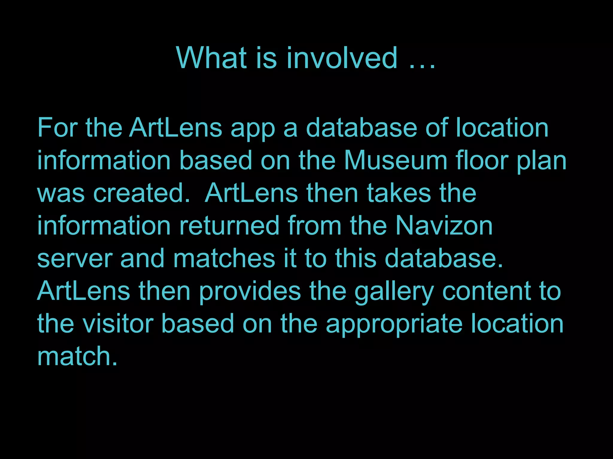What is involved … 
For the ArtLens app a database of location 
information based on the Museum floor plan 
was created. ArtLens then takes the 
information returned from the Navizon 
server and matches it to this database. 
ArtLens then provides the gallery content to 
the visitor based on the appropriate location 
match. 
 
