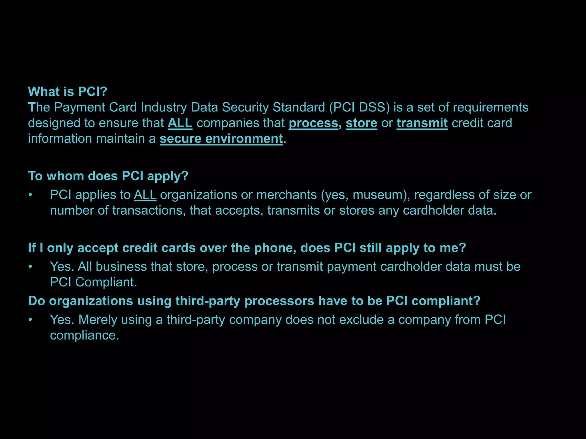 What is PCI? 
The Payment Card Industry Data Security Standard (PCI DSS) is a set of requirements 
designed to ensure that ALL companies that process, store or transmit credit card 
information maintain a secure environment. 
To whom does PCI apply? 
• PCI applies to ALL organizations or merchants (yes, museum), regardless of size or 
number of transactions, that accepts, transmits or stores any cardholder data. 
If I only accept credit cards over the phone, does PCI still apply to me? 
• Yes. All business that store, process or transmit payment cardholder data must be 
PCI Compliant. 
Do organizations using third-party processors have to be PCI compliant? 
• Yes. Merely using a third-party company does not exclude a company from PCI 
compliance. 
 