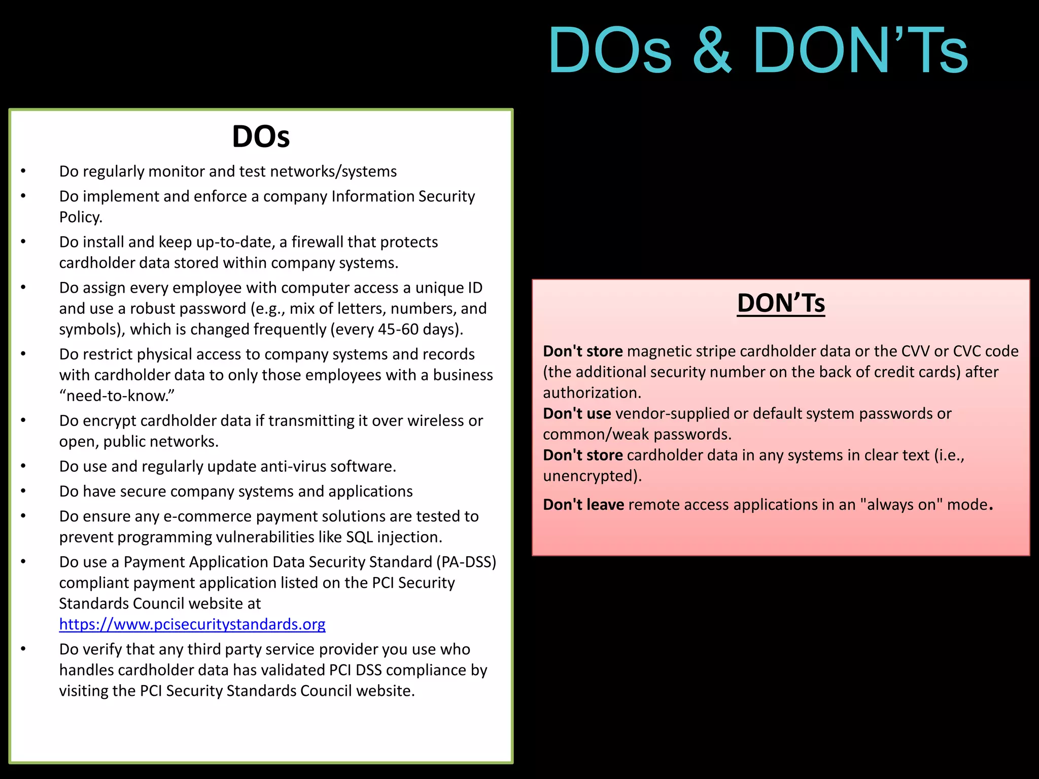 DOs & DON’Ts 
DOs 
• Do regularly monitor and test networks/systems 
• Do implement and enforce a company Information Security 
Policy. 
• Do install and keep up-to-date, a firewall that protects 
cardholder data stored within company systems. 
• Do assign every employee with computer access a unique ID 
and use a robust password (e.g., mix of letters, numbers, and 
symbols), which is changed frequently (every 45-60 days). 
• Do restrict physical access to company systems and records 
with cardholder data to only those employees with a business 
“need-to-know.” 
• Do encrypt cardholder data if transmitting it over wireless or 
open, public networks. 
• Do use and regularly update anti-virus software. 
• Do have secure company systems and applications 
• Do ensure any e-commerce payment solutions are tested to 
prevent programming vulnerabilities like SQL injection. 
• Do use a Payment Application Data Security Standard (PA-DSS) 
compliant payment application listed on the PCI Security 
Standards Council website at 
https://www.pcisecuritystandards.org 
• Do verify that any third party service provider you use who 
handles cardholder data has validated PCI DSS compliance by 
visiting the PCI Security Standards Council website. 
DON’Ts 
Don't store magnetic stripe cardholder data or the CVV or CVC code 
(the additional security number on the back of credit cards) after 
authorization. 
Don't use vendor-supplied or default system passwords or 
common/weak passwords. 
Don't store cardholder data in any systems in clear text (i.e., 
unencrypted). 
Don't leave remote access applications in an "always on" mode. 
 