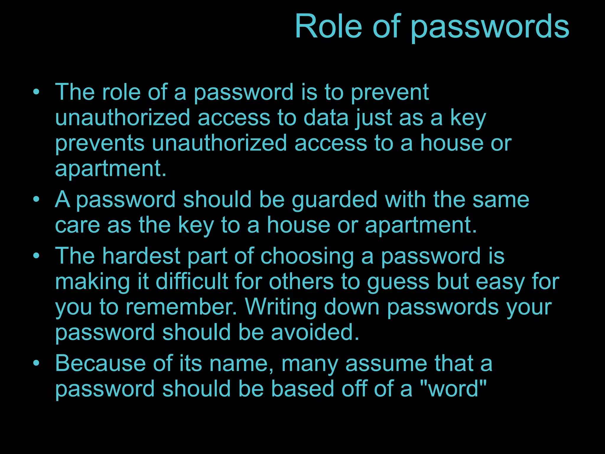 Role of passwords 
• The role of a password is to prevent 
unauthorized access to data just as a key 
prevents unauthorized access to a house or 
apartment. 
• A password should be guarded with the same 
care as the key to a house or apartment. 
• The hardest part of choosing a password is 
making it difficult for others to guess but easy for 
you to remember. Writing down passwords your 
password should be avoided. 
• Because of its name, many assume that a 
password should be based off of a "word" 
 
