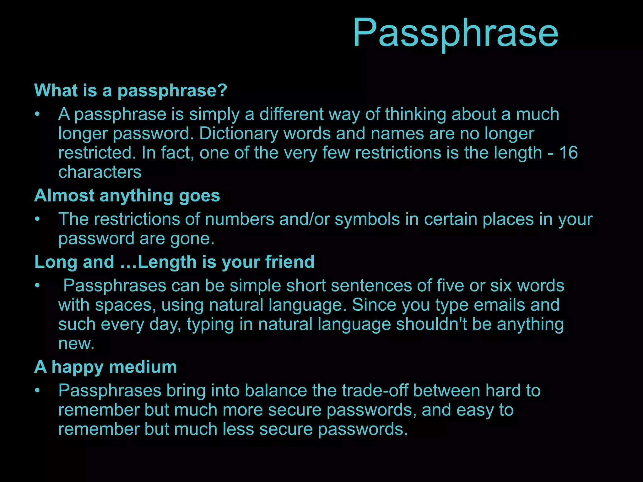 Passphrase 
What is a passphrase? 
• A passphrase is simply a different way of thinking about a much 
longer password. Dictionary words and names are no longer 
restricted. In fact, one of the very few restrictions is the length - 16 
characters 
Almost anything goes 
• The restrictions of numbers and/or symbols in certain places in your 
password are gone. 
Long and …Length is your friend 
• Passphrases can be simple short sentences of five or six words 
with spaces, using natural language. Since you type emails and 
such every day, typing in natural language shouldn't be anything 
new. 
A happy medium 
• Passphrases bring into balance the trade-off between hard to 
remember but much more secure passwords, and easy to 
remember but much less secure passwords. 
 