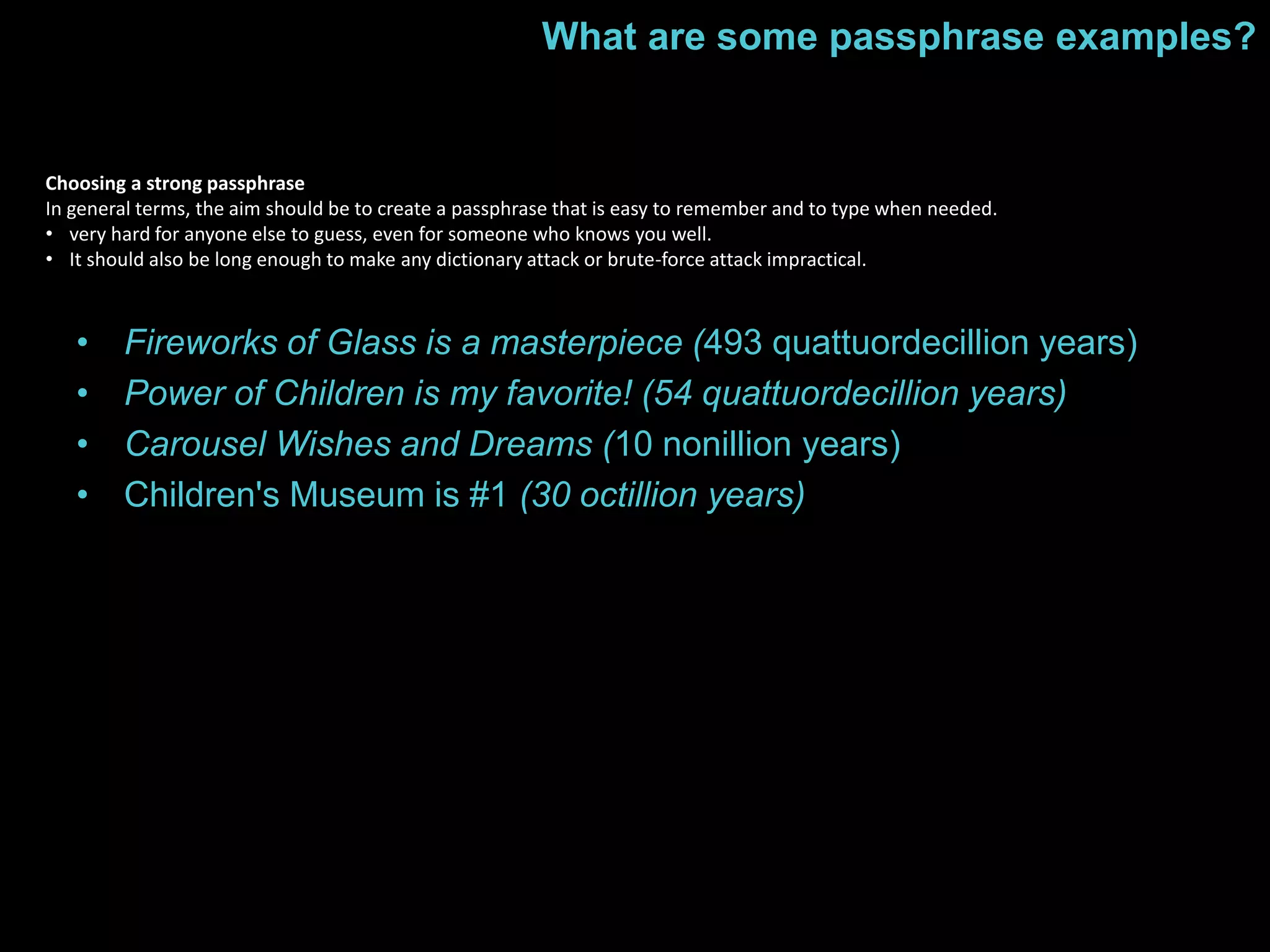 What are some passphrase examples? 
Choosing a strong passphrase 
In general terms, the aim should be to create a passphrase that is easy to remember and to type when needed. 
• very hard for anyone else to guess, even for someone who knows you well. 
• It should also be long enough to make any dictionary attack or brute-force attack impractical. 
• Fireworks of Glass is a masterpiece (493 quattuordecillion years) 
• Power of Children is my favorite! (54 quattuordecillion years) 
• Carousel Wishes and Dreams (10 nonillion years) 
• Children's Museum is #1 (30 octillion years) 
 