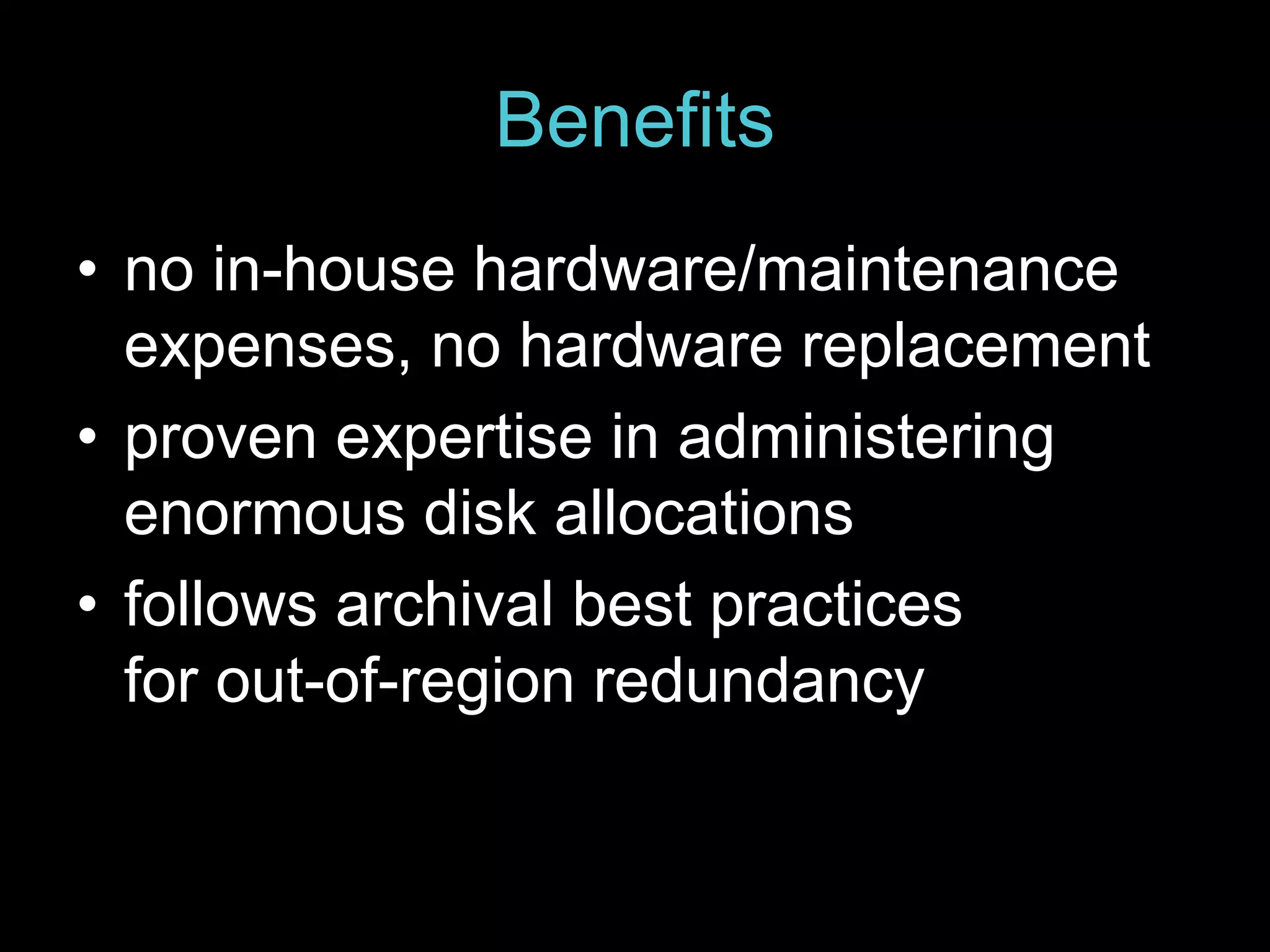Benefits 
• no in-house hardware/maintenance 
expenses, no hardware replacement 
• proven expertise in administering 
enormous disk allocations 
• follows archival best practices 
for out-of-region redundancy 
 