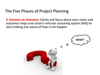 The Five Phases of Project Planning
2. Envision an Outcome: Clarity and focus about ones vision and
outcomes helps ones brain’s reticular activating system (RAS) to
start making one aware of how it can happen
WHAT?
 