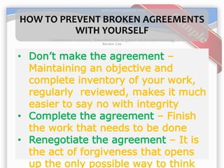 HOW TO PREVENT BROKEN AGREEMENTS
WITH YOURSELF
• Don’t make the agreement –
Maintaining an objective and
complete inventory of your work,
regularly reviewed, makes it much
easier to say no with integrity
• Complete the agreement – Finish
the work that needs to be done
• Renegotiate the agreement – It is
the act of forgiveness that opens
up the only possible way to think
 