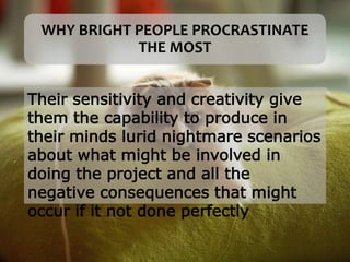 WHY BRIGHT PEOPLE PROCRASTINATE
THE MOST
Their sensitivity and creativity give
them the capability to produce in
their minds lurid nightmare scenarios
about what might be involved in
doing the project and all the
negative consequences that might
occur if it not done perfectly
 