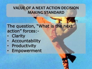 VALUE OF A NEXT ACTION DECISION
MAKING STANDARD
The question, “What is the next
action” forces:-
• Clarity
• Accountability
• Productivity
• Empowerment
 