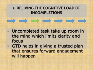 3. RELIVING THE COGNITIVE LOAD OF
INCOMPLETIONS
• Uncompleted task take up room in
the mind which limits clarity and
focus
• GTD helps in giving a trusted plan
that ensures forward engagement
will happen
 