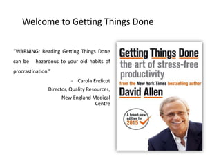 Welcome to Getting Things Done
“WARNING: Reading Getting Things Done
can be hazardous to your old habits of
procrastination.”
- Carola Endicot
Director, Quality Resources,
New England Medical
Centre
 