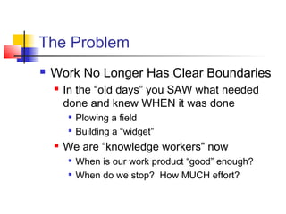 The Problem
 Work No Longer Has Clear Boundaries
 In the “old days” you SAW what needed
done and knew WHEN it was done

Plowing a field

Building a “widget”
 We are “knowledge workers” now

When is our work product “good” enough?

When do we stop? How MUCH effort?
 