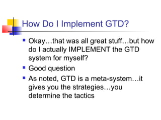 How Do I Implement GTD?
 Okay…that was all great stuff…but how
do I actually IMPLEMENT the GTD
system for myself?
 Good question
 As noted, GTD is a meta-system…it
gives you the strategies…you
determine the tactics
 