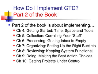 How Do I Implement GTD?
Part 2 of the Book
 Part 2 of the book is about implementing…
 Ch 4: Getting Started: Time, Space and Tools
 Ch 5: Collection: Corralling Your “Stuff”
 Ch 6: Processing: Getting Inbox to Empty
 Ch 7: Organizing: Setting Up the Right Buckets
 Ch 8: Reviewing: Keeping System Functional
 Ch 9: Doing: Making the Best Action Choices
 Ch 10: Getting Projects Under Control
 
