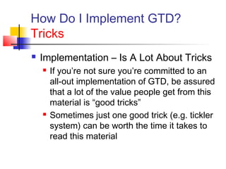 How Do I Implement GTD?
Tricks
 Implementation – Is A Lot About Tricks
 If you’re not sure you’re committed to an
all-out implementation of GTD, be assured
that a lot of the value people get from this
material is “good tricks”
 Sometimes just one good trick (e.g. tickler
system) can be worth the time it takes to
read this material
 
