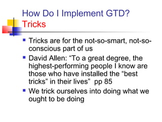 How Do I Implement GTD?
Tricks
 Tricks are for the not-so-smart, not-so-
conscious part of us
 David Allen: “To a great degree, the
highest-performing people I know are
those who have installed the “best
tricks” in their lives” pp 85
 We trick ourselves into doing what we
ought to be doing
 