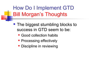How Do I Implement GTD
Bill Morgan’s Thoughts
 The biggest stumbling blocks to
success in GTD seem to be:
 Good collection habits
 Processing effectively
 Discipline in reviewing
 