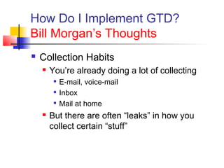 How Do I Implement GTD?
Bill Morgan’s Thoughts
 Collection Habits
 You’re already doing a lot of collecting

E-mail, voice-mail

Inbox

Mail at home
 But there are often “leaks” in how you
collect certain “stuff”
 