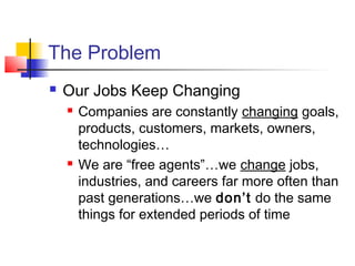 The Problem
 Our Jobs Keep Changing
 Companies are constantly changing goals,
products, customers, markets, owners,
technologies…
 We are “free agents”…we change jobs,
industries, and careers far more often than
past generations…we don’t do the same
things for extended periods of time
 