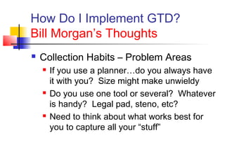 How Do I Implement GTD?
Bill Morgan’s Thoughts
 Collection Habits – Problem Areas
 If you use a planner…do you always have
it with you? Size might make unwieldy
 Do you use one tool or several? Whatever
is handy? Legal pad, steno, etc?
 Need to think about what works best for
you to capture all your “stuff”
 
