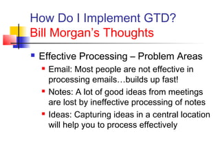 How Do I Implement GTD?
Bill Morgan’s Thoughts
 Effective Processing – Problem Areas
 Email: Most people are not effective in
processing emails…builds up fast!
 Notes: A lot of good ideas from meetings
are lost by ineffective processing of notes
 Ideas: Capturing ideas in a central location
will help you to process effectively
 