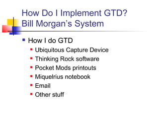 How Do I Implement GTD?
Bill Morgan’s System
 How I do GTD
 Ubiquitous Capture Device
 Thinking Rock software
 Pocket Mods printouts
 Miquelrius notebook
 Email
 Other stuff
 