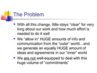 The Problem
 With all this change, little stays “clear” for very
long about our work and how much effort is
needed to do it well
 We “allow in” HUGE amounts of info and
communication from the “outer” world…and
we generate an equally HUGE amount of
ideas and agreements in our “inner” world
 We are not well-equipped to deal with this
huge volume of “commitments”
 