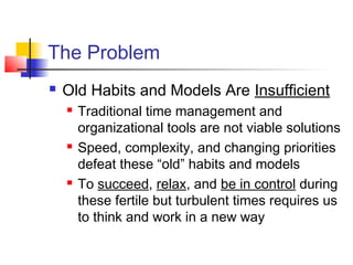 The Problem
 Old Habits and Models Are Insufficient
 Traditional time management and
organizational tools are not viable solutions
 Speed, complexity, and changing priorities
defeat these “old” habits and models
 To succeed, relax, and be in control during
these fertile but turbulent times requires us
to think and work in a new way
 