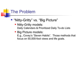 The Problem
 “Nitty-Gritty” vs. “Big Picture”
 Nitty-Gritty models:
Daily Calendars & Prioritized Daily To-do Lists
 Big Picture models:
E.g., Covey’s “Seven Habits”. Those methods that
focus on 50,000-foot views and life goals.
 